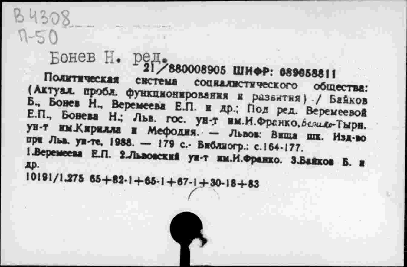 ﻿.. ..........
Л-S О
Бонев Б. Р2^8в000890б
ШИФР: M905M11
Полмтвчесхая система соаналвствчесхого общества: (Актуал. проба. фунхмонжрованхя к разахтня) / Банков Б„ Бовев Н_ Веремеева Е.П. ж др.; Под ред. Веремеевой Е.ПП Бовева Н4 Льв. гос. ув-.т ам.И.Фргнко.6елал»-Тырв. ув-т жм.К.мрвлла в Мефоджя. — Львов: Ваша шк. Изд-во прж Льв. ув-те, I9M. — 179 с.- Бвблвогр.: с. 164-177.
!Ъеремеева ЕЛ. 2-Львовсхжй ув-т вм.И.Фравжо. З^аЯков Б. а др.
Ю191/1Л73 65+82-14-65-14-67-1+30-18+63